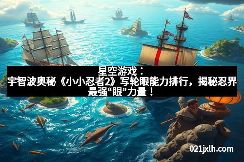 星空游戏：宇智波奥秘《小小忍者2》写轮眼能力排行，揭秘忍界最强“眼”力量！